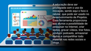 A educação deve ser
privilegiada com o uso da
inovação, sendo aqui o foco o
celular, que pode ser usado no
desenvolvimento de Projetos.
Essa ferramenta proporciona
aos alunos a possibilidade de
pesquisar na Internet, criar
textos, gravar vídeos, tirar fotos,
produzir podcasts, armazenar
dados e compartilhar todo
material nas redes sociais e
blogs.
 