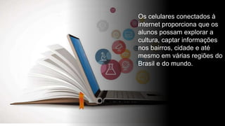 Os celulares conectados à
internet proporciona que os
alunos possam explorar a
cultura, captar informações
nos bairros, cidade e até
mesmo em várias regiões do
Brasil e do mundo.
 