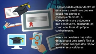 O potencial do celular dentro de
uma sala e o estímulo que ele
causa nos alunos e,
consequentemente, a
independência e autonomia
que desenvolve, colocando-os
como coautores do próprio
conhecimento.
Inserir os celulares nas salas
de aula será uma tarefa fácil já
que muitas crianças dão “show”
ao usar seus celulares.
 