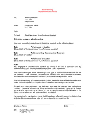 Final Warning
                                 Unprofessional Conduct


To:            Employee name
               Job Title
               Department

From:          Supervisor name
               Job Title

Date:

Subject:       Final Warning – Unprofessional Conduct

This letter serves as a final warning:

You were counseled, regarding unprofessional conduct, on the following dates:

Date                   Performance evaluation
State details of items addressed in performance appraisal

Date                     Written warning: Inappropriate Behavior:
State details of violation

Date                   Performance Evaluation
State details of items addressed in performance appraisal

Date
You engaged in unprofessional conduct by yelling at me and a colleague and by
communicating your unwillingness to comply with OSHA regulations.

The Director/Manager, and I, informed you this type of unprofessional behavior will not
be tolerated. Your continued unprofessional behavior and insubordination is harmful
and detrimental to University and clinical operations of the Department name.

Effective immediately, you are required to govern yourself in a professional manner at all
times, maintain regulatory compliance and follow instructions of your supervisor.

Through your own admission, you indicated you need to improve your professional
conduct. Please be advised that if this problem is not immediately corrected or if there
are any other performance problems, or, you engage in unacceptable behavior in the
future, your employment will be immediately terminated.

I acknowledge by my signature below that I have been afforded the opportunity to review
and sign this correspondence prior to it being placed in my personnel file.


______________________________________                             __________
Employee Name                                                      Date

CC:     Human Resources
        Personnel File
 
