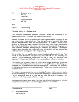 Final Warning
           Insubordination, Unprofessional Conduct, Inappropriate Language
                                  Combination Letter

To:           Employee name
              Job Title
              Department

From:         Supervisor name
              Job Title

Date:

Subject:      Final Warning

This letter serves as a final warning:

Your continued performance problems adversely impact the operations of our
department and require immediate and sustained improvement.

We have counseled you about these ongoing performance problems in an effort to help
you perform at an acceptable level. Your last performance appraisal, dated date,
indicates the performance areas requiring improvement. In addition, a recent incident
occurred on date in which you displayed unprofessional conduct, which is against the
University Conduct Policy. You raised your voice, used inappropriate language, and
threw paperwork during the meeting with your supervisor and manager. Following the
incident, Name discussed the incident with you, during which time you admitted you
used inappropriate language and acted inappropriately.

This is not the first time a performance problem has been addressed with you. Your
inability to state deficiencies was previously discussed with you and noted by your
manager. Your job description clearly states your role as a Job Title. Refusal to follow
supervisor’s instructions and failure to perform assigned tasks will not be tolerated.

Your behavior has a negative impact on the functioning of the department. There must
be an immediate and sustained improvement in your performance. Specifically, you
must treat your co-workers and supervisors appropriately. Additionally, you must work
as directed by your supervisor on assigned tasks. Furthermore, you must perform at an
acceptable level.

Due to your unacceptable conduct and continued performance problems, we are issuing
you this final warning. If you do not immediately improve your performance and sustain
it at an acceptable level or if there are any other performance problems, your
employment with the University will be terminated.

I acknowledge by my signature below that I have been afforded the opportunity to review
and sign this correspondence prior to it being placed in my personnel file.


______________________________________                    __________
Employee name                                             Date

CC:     Human Resources
        Personnel File
 