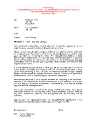 Final Warning
   Failure to Notify Supervisor Prior to Leaving Office/Unit, Insubordination, Failure to
                      Follow Procedure When Requesting Time Off
                                    Combination Letter


To:            Employee name
               Job Title
               Department

From:          Supervisor name
               Job Title

Date:

Subject:       Final Warning

This letter is to serve as a final warning:

Your continued unacceptable conduct adversely impacts the operations of our
department and requires immediate and sustained improvement.

I have counseled you about these ongoing problems in an effort to help you perform at
an acceptable level. You received email notices on dates because you failed to notify
your supervisor prior to leaving the office. You received email notices on dates
concerning the need to inform your supervisor about personal appointments at least one
day in advance, except for emergencies. In addition, you have continuously displayed
insubordinate behavior towards your supervisor, which includes confrontational and
argumentative behavior.

A recent incident occurred on date in which you did not report to work. You did not
submit a written request for time off prior to date, and you did not call the office to notify
us you were not coming to work. On date, you were insubordinate when you failed to
comply with my request for specific documents. Refusal to follow your supervisor’s
instructions and failure to perform assigned tasks will not be tolerated.

Your unacceptable conduct has a negative impact on the functioning of the department.
There must be immediate and sustained improvement in your behavior. Specifically,
you must treat your supervisor appropriately. Furthermore, you must work as directed
by your supervisor on assigned tasks.

Due to your unacceptable conduct, we are issuing you this final warning. If you do not
immediately improve your behavior and sustain it at an acceptable level or if there are
any other performance problems, your employment with the University will be
terminated.

I acknowledge by my signature below that I have been afforded the opportunity to review
and sign this correspondence prior to it being placed in my personnel file.


__________________________                                    __________
Employee name                                                 Date

CC:     Human Resources
        Personnel File
 