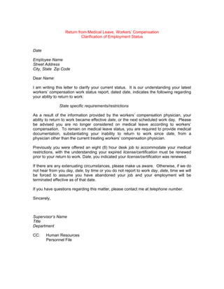 Return from Medical Leave, Workers’ Compensation
                           Clarification of Employment Status


Date

Employee Name
Street Address
City, State Zip Code

Dear Name:

I am writing this letter to clarify your current status. It is our understanding your latest
workers’ compensation work status report, dated date, indicates the following regarding
your ability to return to work:

               State specific requirements/restrictions

As a result of the information provided by the workers’ compensation physician, your
ability to return to work became effective date, or the next scheduled work day. Please
be advised you are no longer considered on medical leave according to workers’
compensation. To remain on medical leave status, you are required to provide medical
documentation, substantiating your inability to return to work since date, from a
physician other than the current treating workers’ compensation physician.

Previously you were offered an eight (8) hour desk job to accommodate your medical
restrictions, with the understanding your expired license/certification must be renewed
prior to your return to work. Date, you indicated your license/certification was renewed.

If there are any extenuating circumstances, please make us aware. Otherwise, if we do
not hear from you day, date, by time or you do not report to work day, date, time we will
be forced to assume you have abandoned your job and your employment will be
terminated effective as of that date.

If you have questions regarding this matter, please contact me at telephone number.

Sincerely,



Supervisor’s Name
Title
Department

CC:    Human Resources
       Personnel File
 