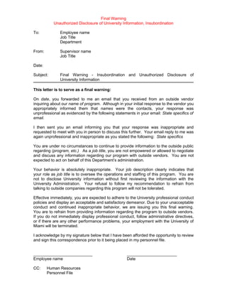 Final Warning
           Unauthorized Disclosure of University Information, Insubordination

To:           Employee name
              Job Title
              Department

From:         Supervisor name
              Job Title

Date:

Subject:      Final Warning - Insubordination and Unauthorized Disclosure of
              University Information

This letter is to serve as a final warning:

On date, you forwarded to me an email that you received from an outside vendor
inquiring about our name of program. Although in your initial response to the vendor you
appropriately informed them that names were the contacts, your response was
unprofessional as evidenced by the following statements in your email: State specifics of
email.

I then sent you an email informing you that your response was inappropriate and
requested to meet with you in person to discuss this further. Your email reply to me was
again unprofessional and inappropriate as you stated the following: State specifics

You are under no circumstances to continue to provide information to the outside public
regarding (program, etc.) As a job title, you are not empowered or allowed to negotiate
and discuss any information regarding our program with outside vendors. You are not
expected to act on behalf of this Department’s administration.

Your behavior is absolutely inappropriate. Your job description clearly indicates that
your role as job title is to oversee the operations and staffing of this program. You are
not to disclose University information without first reviewing the information with the
University Administration. Your refusal to follow my recommendation to refrain from
talking to outside companies regarding this program will not be tolerated.

Effective immediately, you are expected to adhere to the University professional conduct
policies and display an acceptable and satisfactory demeanor. Due to your unacceptable
conduct and continued inappropriate behavior, we are issuing you this final warning.
You are to refrain from providing information regarding the program to outside vendors.
If you do not immediately display professional conduct, follow administrative directives,
or if there are any other performance problems, your employment with the University of
Miami will be terminated.

I acknowledge by my signature below that I have been afforded the opportunity to review
and sign this correspondence prior to it being placed in my personnel file.


__________________________                         ______________________
Employee name                                      Date

CC:     Human Resources
        Personnel File
 