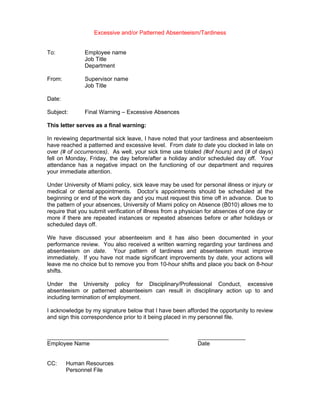 Excessive and/or Patterned Absenteeism/Tardiness


To:            Employee name
               Job Title
               Department

From:          Supervisor name
               Job Title

Date:

Subject:       Final Warning – Excessive Absences

This letter serves as a final warning:

In reviewing departmental sick leave, I have noted that your tardiness and absenteeism
have reached a patterned and excessive level. From date to date you clocked in late on
over (# of occurrences). As well, your sick time use totaled (#of hours) and (# of days)
fell on Monday, Friday, the day before/after a holiday and/or scheduled day off. Your
attendance has a negative impact on the functioning of our department and requires
your immediate attention.

Under University of Miami policy, sick leave may be used for personal illness or injury or
medical or dental appointments. Doctor’s appointments should be scheduled at the
beginning or end of the work day and you must request this time off in advance. Due to
the pattern of your absences, University of Miami policy on Absence (B010) allows me to
require that you submit verification of illness from a physician for absences of one day or
more if there are repeated instances or repeated absences before or after holidays or
scheduled days off.

We have discussed your absenteeism and it has also been documented in your
performance review. You also received a written warning regarding your tardiness and
absenteeism on date. Your pattern of tardiness and absenteeism must improve
immediately. If you have not made significant improvements by date, your actions will
leave me no choice but to remove you from 10-hour shifts and place you back on 8-hour
shifts.

Under the University policy for Disciplinary/Professional Conduct, excessive
absenteeism or patterned absenteeism can result in disciplinary action up to and
including termination of employment.

I acknowledge by my signature below that I have been afforded the opportunity to review
and sign this correspondence prior to it being placed in my personnel file.


______________________________________                      _______________
Employee Name                                               Date


CC:     Human Resources
        Personnel File
 