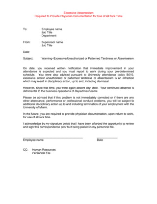 Excessive Absenteeism
           Required to Provide Physician Documentation for Use of All Sick Time



To:             Employee name
                Job Title
                Department

From:           Supervisor name
                Job Title

Date:

Subject:        Warning–Excessive/Unauthorized or Patterned Tardiness or Absenteeism


On date, you received written notification that immediate improvement in your
attendance is expected and you must report to work during your pre-determined
schedule. You were also advised pursuant to University attendance policy B010,
excessive and/or unauthorized or patterned tardiness or absenteeism is an infraction
which may result in disciplinary action, up to and, including dismissal.

However, since that time, you were again absent day, date. Your continued absence is
detrimental to the business operations of Department name.

Please be advised that if this problem is not immediately corrected or if there are any
other attendance, performance or professional conduct problems, you will be subject to
additional disciplinary action up to and including termination of your employment with the
University of Miami.

In the future, you are required to provide physician documentation, upon return to work,
for use of all sick time.

I acknowledge by my signature below that I have been afforded the opportunity to review
and sign this correspondence prior to it being placed in my personnel file.


______________________________________                     _____________
Employee name                                              Date


CC:     Human Resources
        Personnel File
 