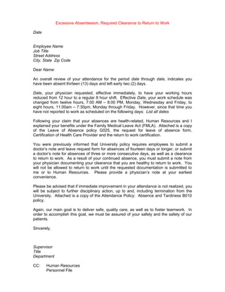 Excessive Absenteeism, Required Clearance to Return to Work

Date


Employee Name
Job Title
Street Address
City, State Zip Code

Dear Name:

An overall review of your attendance for the period date through date, indicates you
have been absent thirteen (13) days and left early two (2) days.

Date, your physician requested, effective immediately, to have your working hours
reduced from 12 hour to a regular 8 hour shift. Effective Date, your work schedule was
changed from twelve hours, 7:00 AM – 8:00 PM, Monday, Wednesday and Friday, to
eight hours, 11:00am – 7:30pm, Monday through Friday. However, since that time you
have not reported to work as scheduled on the following days: List all dates

Following your claim that your absences are health-related, Human Resources and I
explained your benefits under the Family Medical Leave Act (FMLA). Attached is a copy
of the Leave of Absence policy G025, the request for leave of absence form,
Certification of Health Care Provider and the return to work certification.

You were previously informed that University policy requires employees to submit a
doctor’s note and leave request form for absences of fourteen days or longer, or submit
a doctor’s note for absences of three or more consecutive days, as well as a clearance
to return to work. As a result of your continued absence, you must submit a note from
your physician documenting your clearance that you are healthy to return to work. You
will not be allowed to return to work until the requested documentation is submitted to
me or to Human Resources. Please provide a physician’s note at your earliest
convenience.

Please be advised that if immediate improvement in your attendance is not realized, you
will be subject to further disciplinary action, up to and, including termination from the
University. Attached is a copy of the Attendance Policy: Absence and Tardiness B010
policy.

Again, our main goal is to deliver safe, quality care, as well as to foster teamwork. In
order to accomplish this goal, we must be assured of your safety and the safety of our
patients.

Sincerely,



Supervisor
Title
Department

CC:    Human Resources
       Personnel File
 