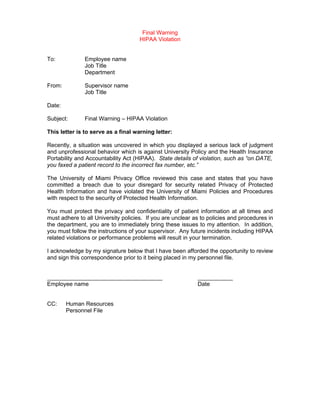 Final Warning
                                     HIPAA Violation


To:            Employee name
               Job Title
               Department

From:          Supervisor name
               Job Title

Date:

Subject:       Final Warning – HIPAA Violation

This letter is to serve as a final warning letter:

Recently, a situation was uncovered in which you displayed a serious lack of judgment
and unprofessional behavior which is against University Policy and the Health Insurance
Portability and Accountability Act (HIPAA). State details of violation, such as “on DATE,
you faxed a patient record to the incorrect fax number, etc.”

The University of Miami Privacy Office reviewed this case and states that you have
committed a breach due to your disregard for security related Privacy of Protected
Health Information and have violated the University of Miami Policies and Procedures
with respect to the security of Protected Health Information.

You must protect the privacy and confidentiality of patient information at all times and
must adhere to all University policies. If you are unclear as to policies and procedures in
the department, you are to immediately bring these issues to my attention. In addition,
you must follow the instructions of your supervisor. Any future incidents including HIPAA
related violations or performance problems will result in your termination.

I acknowledge by my signature below that I have been afforded the opportunity to review
and sign this correspondence prior to it being placed in my personnel file.


____________________________________                        ___________
Employee name                                               Date


CC:     Human Resources
        Personnel File
 