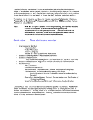 This template may be used as a practical guide when preparing formal disciplinary
notice for employees who engage in misconduct, insubordination, negligence, excessive
tardiness/absenteeism or any other behavior that may be harmful to the operation of the
University or to the rights and safety of University staff, students, patients or visitors.

Template is not all inclusive and does not include examples of all possible infractions.
Please refer to Disciplinary/Professional Conduct Policy B025 or contact Human
Resources for guidance.

Note:          With the exception of oral counseling/warning, disciplinary actions
               should be reviewed by Human Resources prior to the
               implementation of disciplinary actions. Terminations must be
               reviewed and approved by HR and the applicable associate or
               assistant vice president prior to implementation.


Sample Letters:       Please select item/s as appropriate


   •    Unprofessional Conduct
               Insubordination
               Verbal Altercation
               Abusive Language
               Refusal to Follow Supervisor’s Instructions
   •    Excessive and/or patterned Absenteeism/Tardiness
   •    Excessive Absenteeism
                 Required to Provide Physician Documentation for Use of All Sick Time
   •    Excessive Absenteeism, Required to Provide Clearance to Return to Work
   •    Final Warnings
               HIPAA Violation
               Unprofessional Conduct
               Insubordination, Unprofessional Conduct, Inappropriate Language
               Failure to Notify Supervisor Prior to Leaving Office/Unit,
                       Insubordination, Failure to Follow Procedure When Requesting
                       Time Off
               Return from Medical Leave, Worker’s Compensation, and Clarification of
                        Employment Status
               Unauthorized Disclosure of University Information, Insubordination


Letters should state behavioral deficiencies and site specific occurrences. Additionally,
letters should also include expectations and consequences to employees if future, or
related, instances occur. Notably, there must be immediate and sustained improvement
in employee’s behavior, acceptable to the University, or further disciplinary action will
ensue including termination of employment.
 