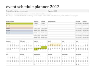 event schedule planner 2012
Project/Event: [project or event name]                                                                           Organizer: USER

Type your notes or comments here. Use the space below to enter the titles and dates for each phase of your project.
Then, when you have entered the title and dates for each phase of your event or project, you can shade the dates on the calendar to correspond with the dates for your event or project.




project phase                                                           starting               ending            project phase                                                         starting               ending
[Phase 1]                                                               3.15.2012              3.26.2012                                                                               [Pick The Date]        [Pick The Date]

[Phase 2]                                                               4.2.2012               4.14.2012                                                                               [Pick The Date]        [Pick The Date]

[Phase 3]                                                               [Pick The Date]        [Pick The Date]                                                                         [Pick The Date]        [Pick The Date]

[Phase 4]                                                               [Pick The Date]        [Pick The Date]                                                                         [Pick The Date]        [Pick The Date]

[Phase 5]                                                               [Pick The Date]        [Pick The Date]                                                                         [Pick The Date]        [Pick The Date]

                                                                        [Pick The Date]        [Pick The Date]                                                                         [Pick The Date]        [Pick The Date]

                                                                        [Pick The Date]        [Pick The Date]                                                                         [Pick The Date]        [Pick The Date]


january                              february                           march                                    april                              may                                june
 S     M    T    W    TH   F    S     S   M    T    W    TH   F    S     S    M     T     W     TH    F    S      S   M    T    W    TH   F    S    S    M    T    W    TH   F    S     S    M    T      W     TH   F    S
 1     2    3    4    5    6    7                   1    2    3    4                             1   2     3      1   2    3    4    5    6    7              1    2    3    4    5                                 1    2
 8     9    10   11   12   13   14   5    6    7    8    9    10   11    4    5     6     7      8   9     10     8   9    10   11   12   13   14   6    7    8    9    10   11   12    3    4    5      6      7   8    9
 15    16   17   18   19   20   21   12   13   14   15   16   17   18    11   12    13    14    15   16    17    15   16   17   18   19   20   21   13   14   15   16   17   18   19    10   11   12     13    14   15   16
 22    23   24   25   26   27   28   19   20   21   22   23   24   25    18   19    20    21    22   23    24    22   23   24   25   26   27   28   20   21   22   23   24   25   26    17   18   19     20    21   22   23
 29    30   31                       26   27   28   29                   25   26    27    28    29   30    31    29   30                            27   28   29   30   31              24   25   26     27    28   29   30




july                                 august                             september                                october                            november                           december
 S     M    T    W    TH   F    S     S   M    T    W    TH   F    S     S    M     T     W     TH    F    S      S   M    T    W    TH   F    S    S    M    T    W    TH   F    S     S    M    T      W     TH   F    S
 1     2    3    4    5    6    7                   1    2    3    4                                       1          1    2    3    4    5    6                        1    2    3                                      1
 8     9    10   11   12   13   14   5    6    7    8    9    10   11    2    3     4     5      6   7     8      7   8    9    10   11   12   13   4    5    6    7    8    9    10    2    3    4      5      6   7    8
 15    16   17   18   19   20   21   12   13   14   15   16   17   18    9    10    11    12    13   14    15    14   15   16   17   18   19   20   11   12   13   14   15   16   17    9    10   11     12    13   14   15
 22    23   24   25   26   27   28   19   20   21   22   23   24   25    16   17    18    19    20   21    22    21   22   23   24   25   26   27   18   19   20   21   22   23   24    16   17   18     19    20   21   22
 29    30   31                       26   27   28   29   30   31         23   24    25    26    27   28    29    28   29   30   31                  25   26   27   28   29   30         23   24   25     26    27   28   29
                                                                         30                                                                                                             30   31
 