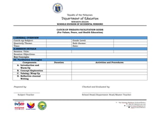 Republic of the Philippines
Department of Education
MIMAROPA REGION
SCHOOLS DIVISION OF OCCIDENTAL MINDORO
CATCH-UP FRIDAYS FACILITATION GUIDE
(For Values, Peace, and Health Education)
I.GENERAL OVERVIEW
Catch-up Subject: Grade Level:
Quarterly Theme: Sub-theme:
Time: Date:
II.SESSION DETAILS
Session Title:
Session Objectives:
Key Concepts:
III. Facilitation Strategies
Components Duration Activities and Procedures
A. Introduction and
Warm-Up
B. Concept Exploration
C. Valuing /Wrap-Up
D. Reflective Journal
Writing
Prepared by: Checked and Evaluated by:
_________________________ _______________________________________________
Subject Teacher School Head/Department Head/Master Teacher
 