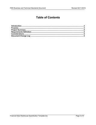 Page 2 of 5
FDW Business and Technical Standards Document Revised 02/11/2016
Financial Data Warehouse Specification Template.doc
Table of Contents
Introduction................................................................................................................................3
Purpose......................................................................................................................................3
Project Summary.......................................................................................................................4
Requirements Definition...........................................................................................................4
Considerations...........................................................................................................................5
Document Change Log .............................................................................................................5
 