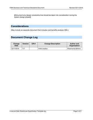 Page 5 of 5
FDW Business and Technical Standards Document Revised 02/11/2016
Financial Data Warehouse Specification Template.doc
[[Document any design constraints that should be taken into consideration during the
system design phase]].
Considerations
(May include as separate document that includes cost benefits analysis CBA.)
Document Change Log
Change
Date
Version CR # Change Description Author and
Organization
02/11/2016 1.0 Initial creation. Rasananda Behera
 