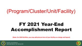 Republic of the Philippines
DEPARTMENT OF HEALTH
(Program/Cluster/Unit/Facility)
FY 2021 Year-End
Accomplishment Report
(Note: For DOH facilities, you may add pictures here of your facility as a design and layout)
 