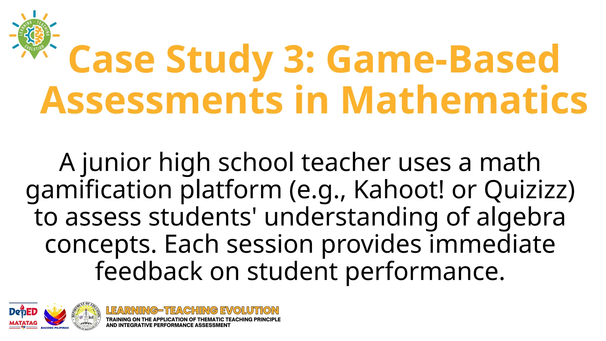 Case Study 3: Game-Based
Assessments in Mathematics
A junior high school teacher uses a math
gamification platform (e.g., Kahoot! or Quizizz)
to assess students' understanding of algebra
concepts. Each session provides immediate
feedback on student performance.
 