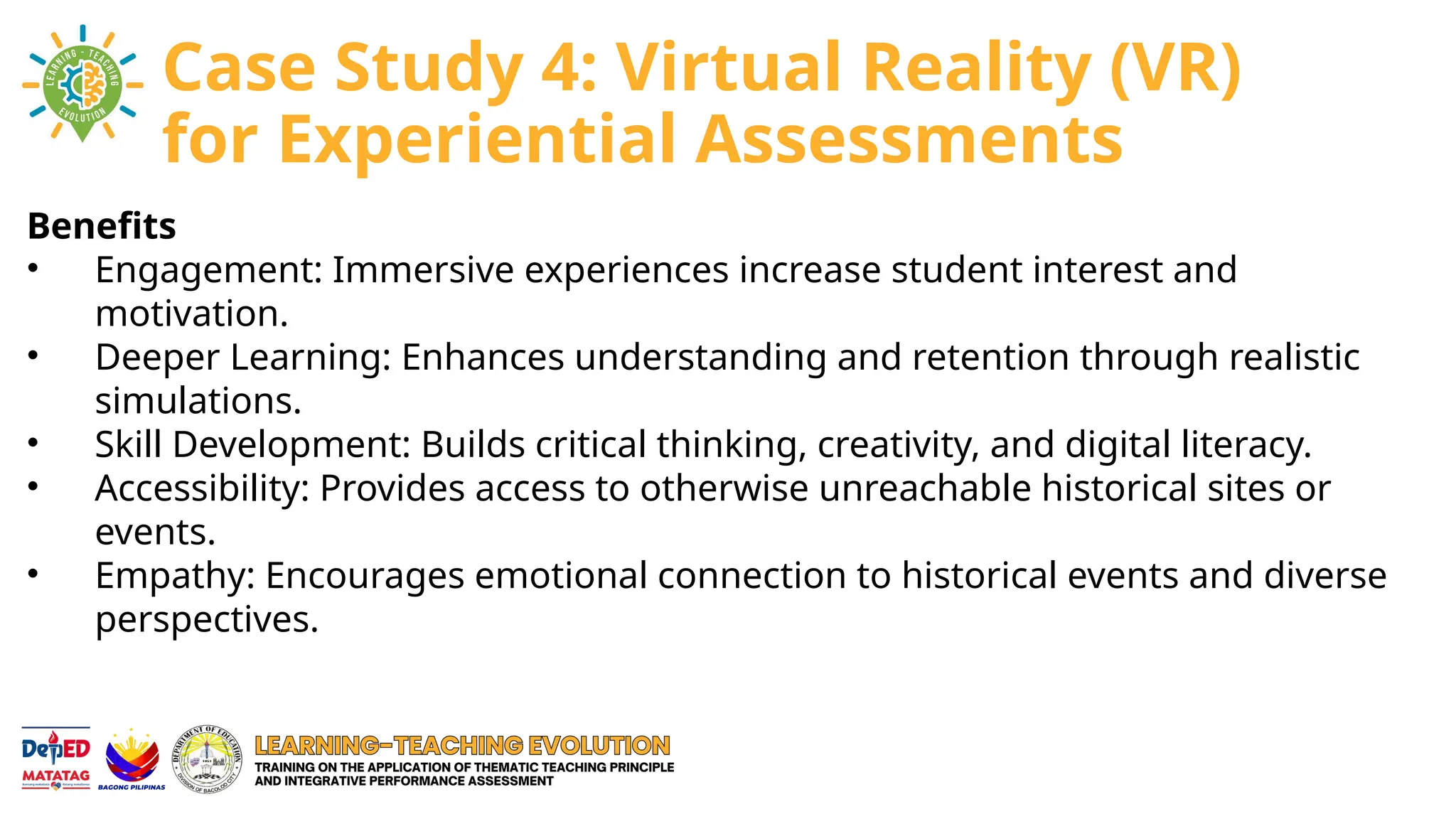Benefits
• Engagement: Immersive experiences increase student interest and
motivation.
• Deeper Learning: Enhances understanding and retention through realistic
simulations.
• Skill Development: Builds critical thinking, creativity, and digital literacy.
• Accessibility: Provides access to otherwise unreachable historical sites or
events.
• Empathy: Encourages emotional connection to historical events and diverse
perspectives.
Case Study 4: Virtual Reality (VR)
for Experiential Assessments
 