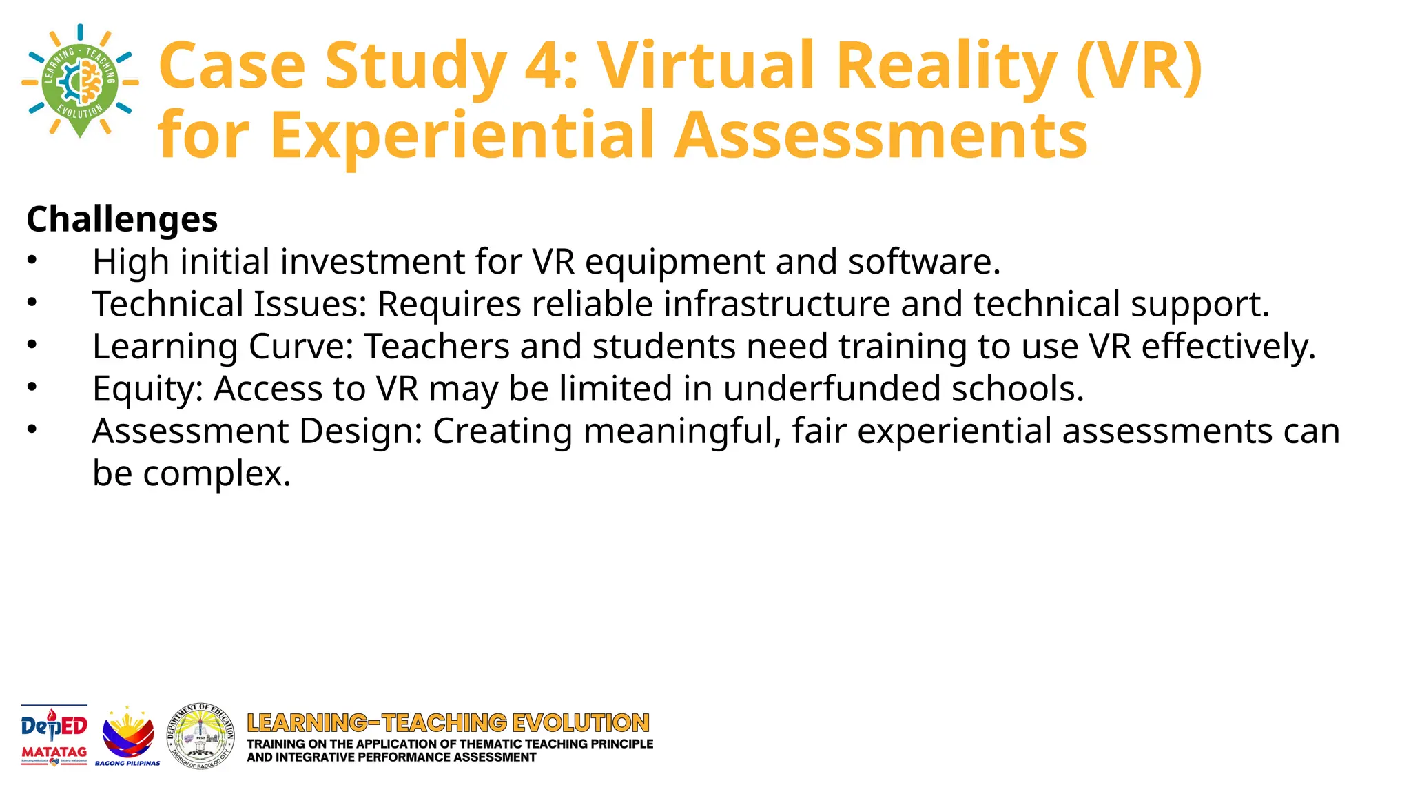 Challenges
• High initial investment for VR equipment and software.
• Technical Issues: Requires reliable infrastructure and technical support.
• Learning Curve: Teachers and students need training to use VR effectively.
• Equity: Access to VR may be limited in underfunded schools.
• Assessment Design: Creating meaningful, fair experiential assessments can
be complex.
Case Study 4: Virtual Reality (VR)
for Experiential Assessments
 