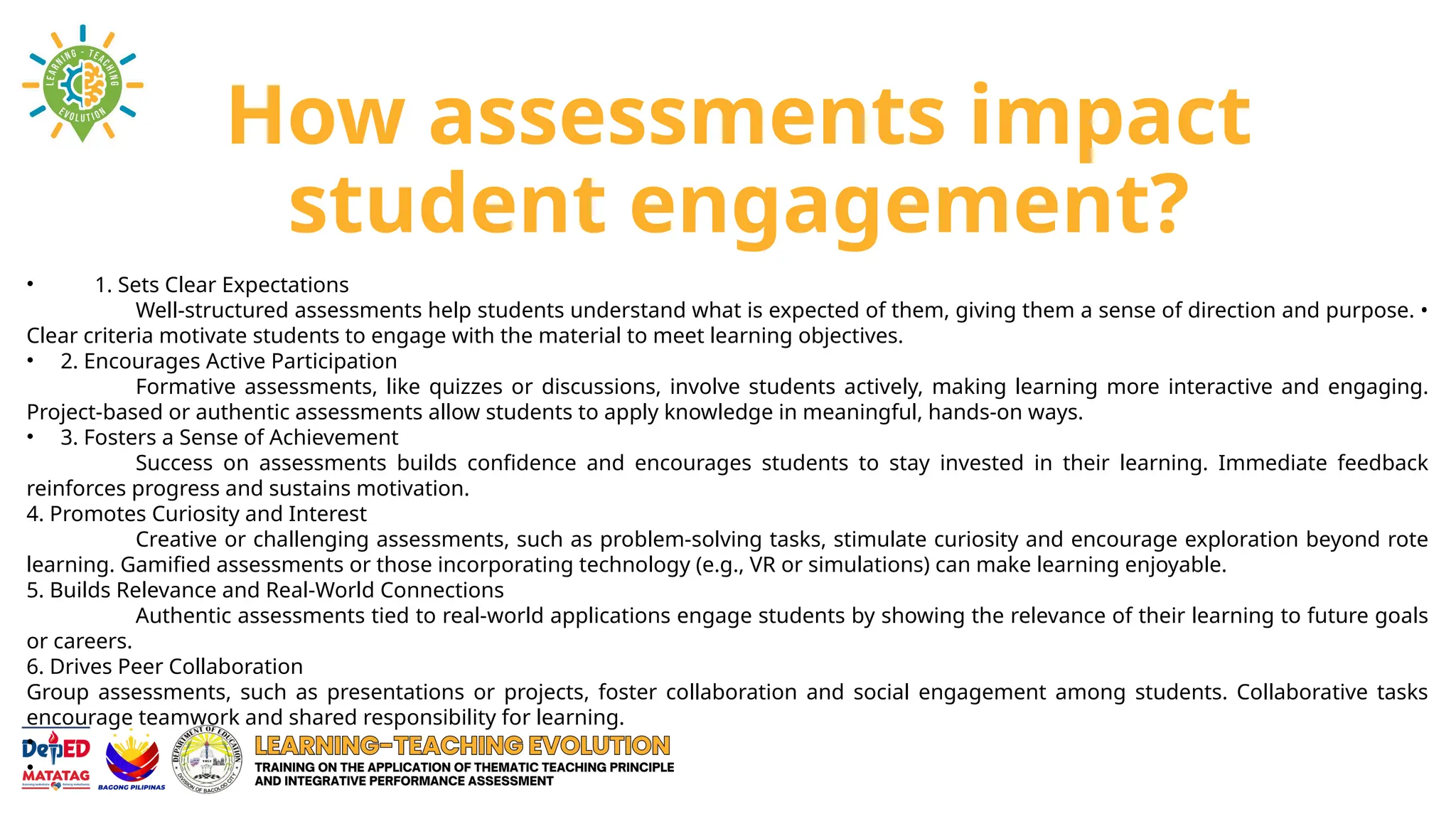 How assessments impact
student engagement?
• 1. Sets Clear Expectations
Well-structured assessments help students understand what is expected of them, giving them a sense of direction and purpose. •
Clear criteria motivate students to engage with the material to meet learning objectives.
• 2. Encourages Active Participation
Formative assessments, like quizzes or discussions, involve students actively, making learning more interactive and engaging.
Project-based or authentic assessments allow students to apply knowledge in meaningful, hands-on ways.
• 3. Fosters a Sense of Achievement
Success on assessments builds confidence and encourages students to stay invested in their learning. Immediate feedback
reinforces progress and sustains motivation.
4. Promotes Curiosity and Interest
Creative or challenging assessments, such as problem-solving tasks, stimulate curiosity and encourage exploration beyond rote
learning. Gamified assessments or those incorporating technology (e.g., VR or simulations) can make learning enjoyable.
5. Builds Relevance and Real-World Connections
Authentic assessments tied to real-world applications engage students by showing the relevance of their learning to future goals
or careers.
6. Drives Peer Collaboration
Group assessments, such as presentations or projects, foster collaboration and social engagement among students. Collaborative tasks
encourage teamwork and shared responsibility for learning.
•
•
 