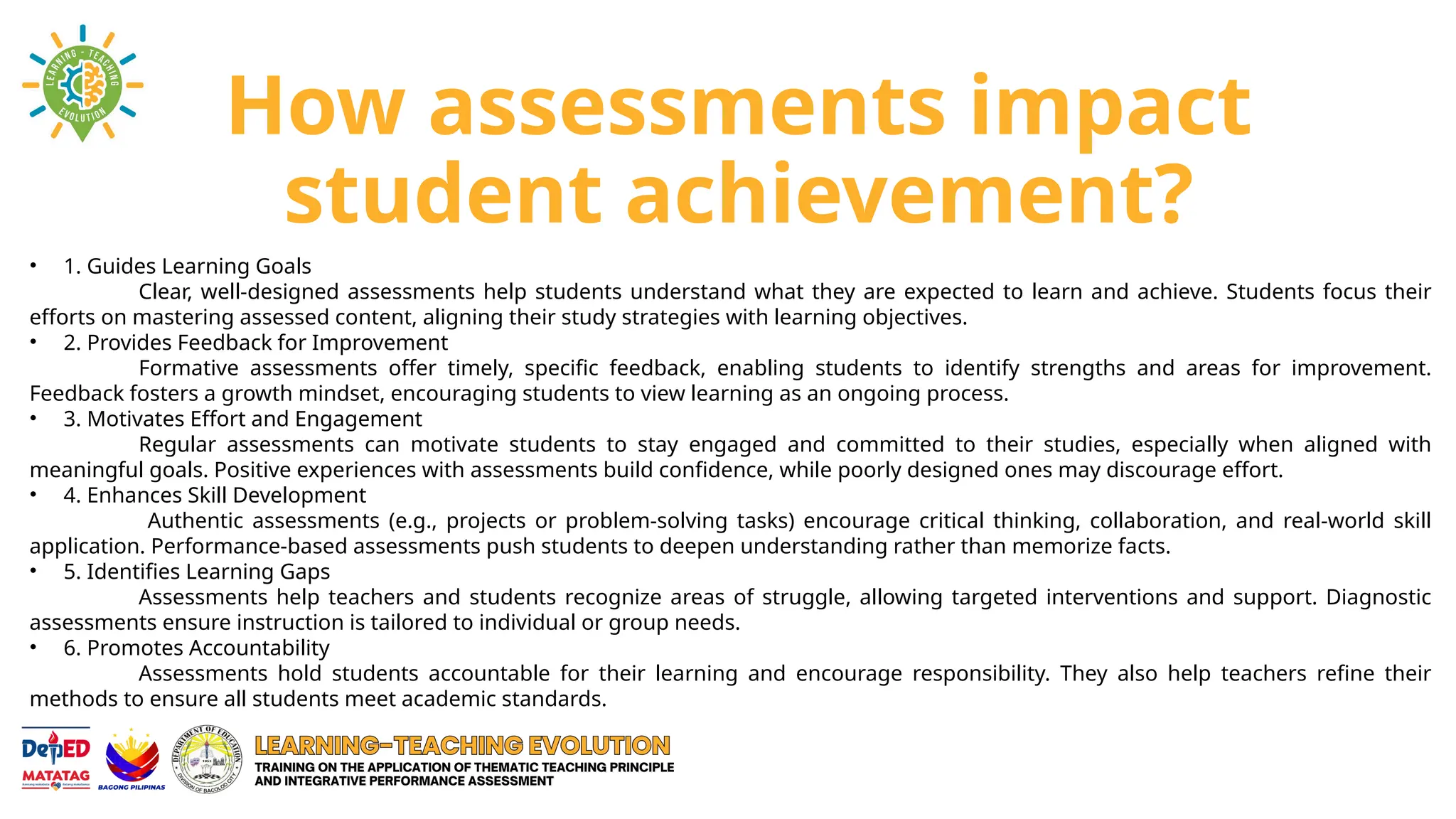 How assessments impact
student achievement?
• 1. Guides Learning Goals
Clear, well-designed assessments help students understand what they are expected to learn and achieve. Students focus their
efforts on mastering assessed content, aligning their study strategies with learning objectives.
• 2. Provides Feedback for Improvement
Formative assessments offer timely, specific feedback, enabling students to identify strengths and areas for improvement.
Feedback fosters a growth mindset, encouraging students to view learning as an ongoing process.
• 3. Motivates Effort and Engagement
Regular assessments can motivate students to stay engaged and committed to their studies, especially when aligned with
meaningful goals. Positive experiences with assessments build confidence, while poorly designed ones may discourage effort.
• 4. Enhances Skill Development
Authentic assessments (e.g., projects or problem-solving tasks) encourage critical thinking, collaboration, and real-world skill
application. Performance-based assessments push students to deepen understanding rather than memorize facts.
• 5. Identifies Learning Gaps
Assessments help teachers and students recognize areas of struggle, allowing targeted interventions and support. Diagnostic
assessments ensure instruction is tailored to individual or group needs.
• 6. Promotes Accountability
Assessments hold students accountable for their learning and encourage responsibility. They also help teachers refine their
methods to ensure all students meet academic standards.
 