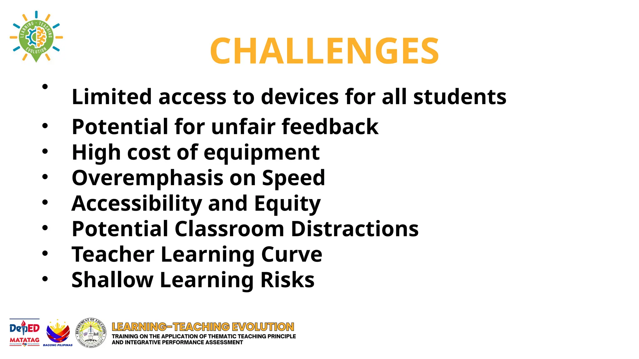 CHALLENGES
• Limited access to devices for all students
• Potential for unfair feedback
• High cost of equipment
• Overemphasis on Speed
• Accessibility and Equity
• Potential Classroom Distractions
• Teacher Learning Curve
• Shallow Learning Risks
 