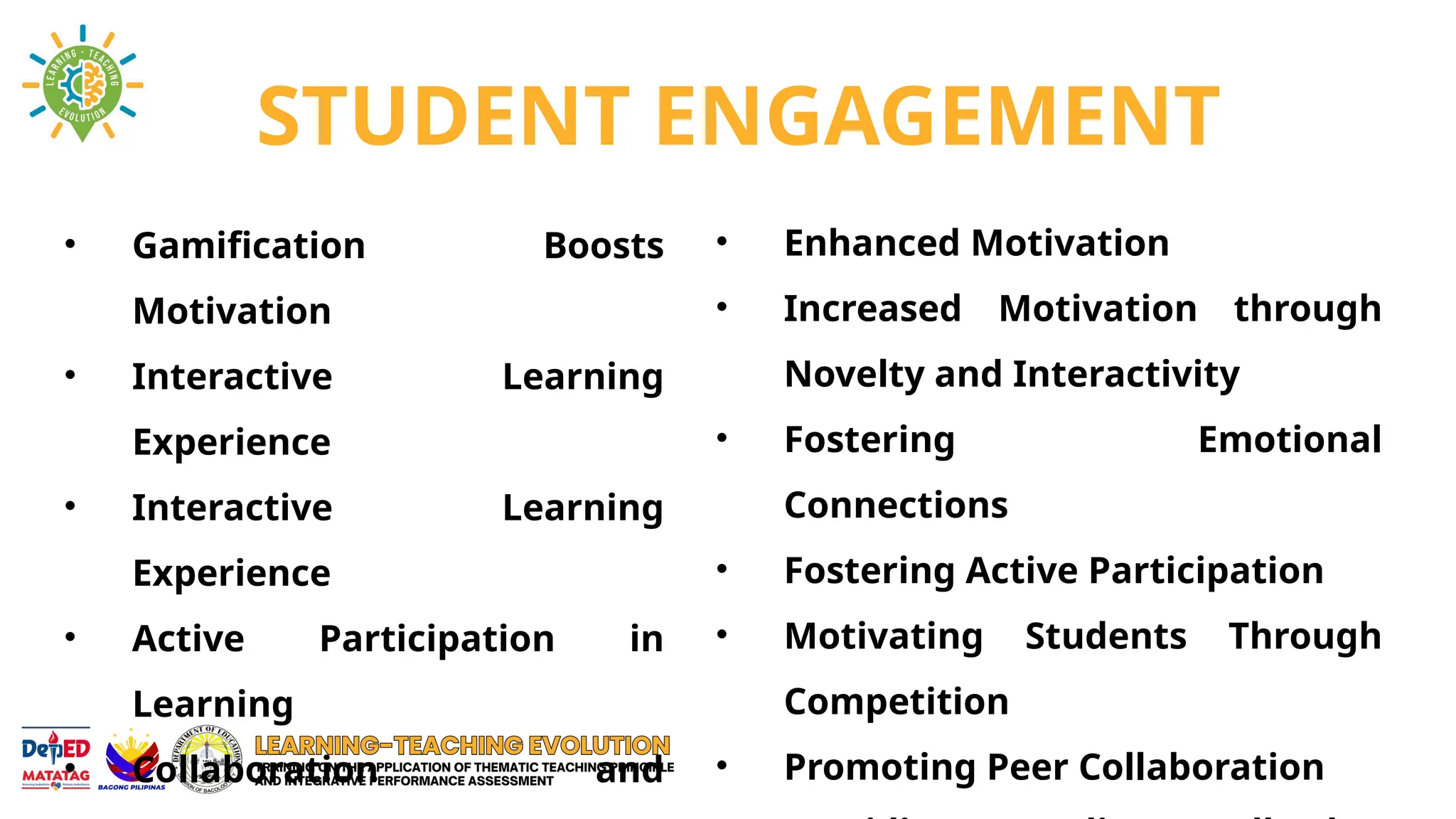 STUDENT ENGAGEMENT
• Gamification Boosts
Motivation
• Interactive Learning
Experience
• Interactive Learning
Experience
• Active Participation in
Learning
• Collaboration and
• Enhanced Motivation
• Increased Motivation through
Novelty and Interactivity
• Fostering Emotional
Connections
• Fostering Active Participation
• Motivating Students Through
Competition
• Promoting Peer Collaboration
 
