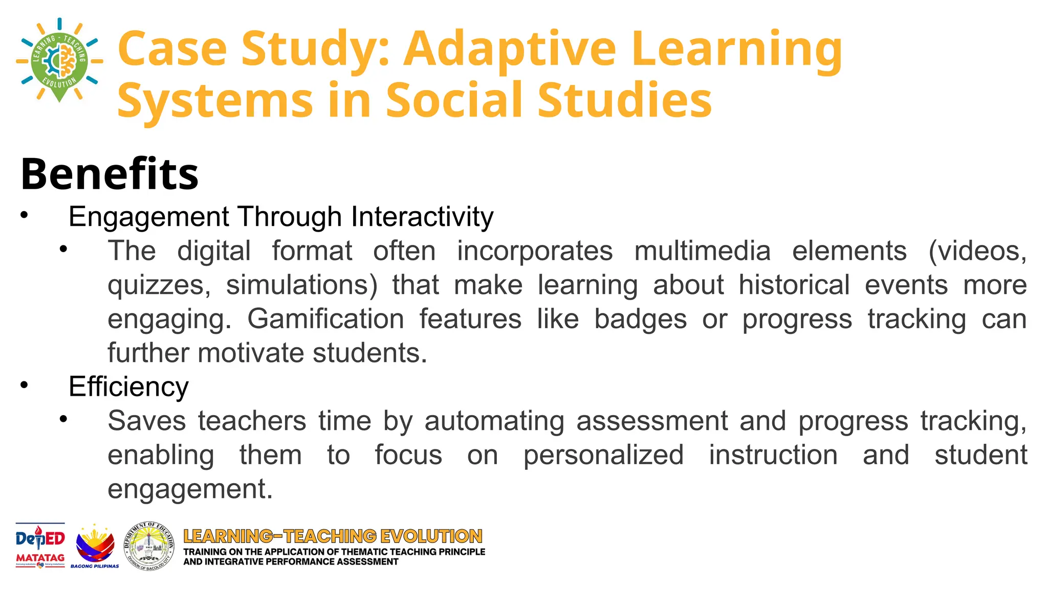 Benefits
• Engagement Through Interactivity
• The digital format often incorporates multimedia elements (videos,
quizzes, simulations) that make learning about historical events more
engaging. Gamification features like badges or progress tracking can
further motivate students.
• Efficiency
• Saves teachers time by automating assessment and progress tracking,
enabling them to focus on personalized instruction and student
engagement.
Case Study: Adaptive Learning
Systems in Social Studies
 
