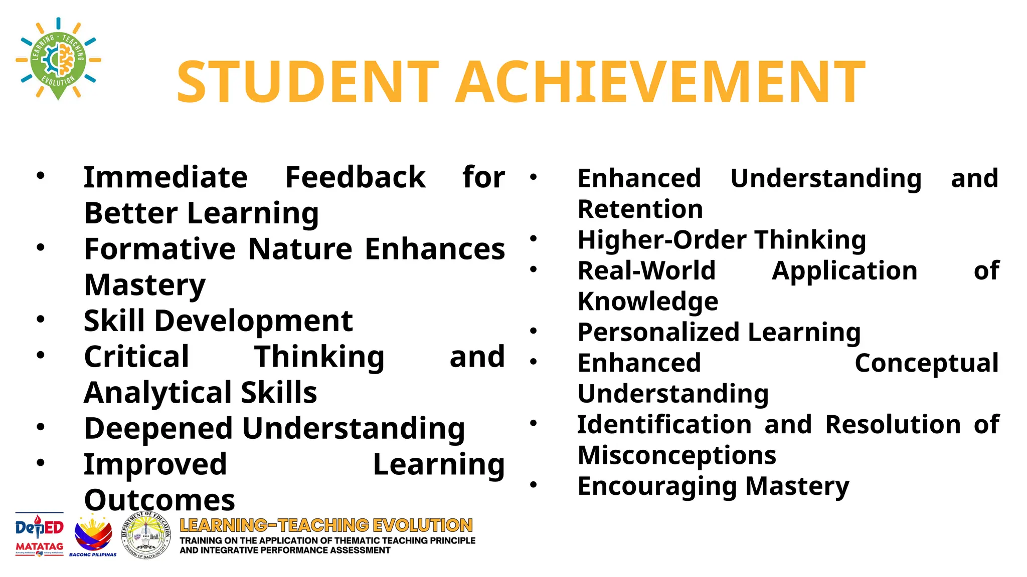 STUDENT ACHIEVEMENT
• Immediate Feedback for
Better Learning
• Formative Nature Enhances
Mastery
• Skill Development
• Critical Thinking and
Analytical Skills
• Deepened Understanding
• Improved Learning
Outcomes
• Enhanced Understanding and
Retention
• Higher-Order Thinking
• Real-World Application of
Knowledge
• Personalized Learning
• Enhanced Conceptual
Understanding
• Identification and Resolution of
Misconceptions
• Encouraging Mastery
 