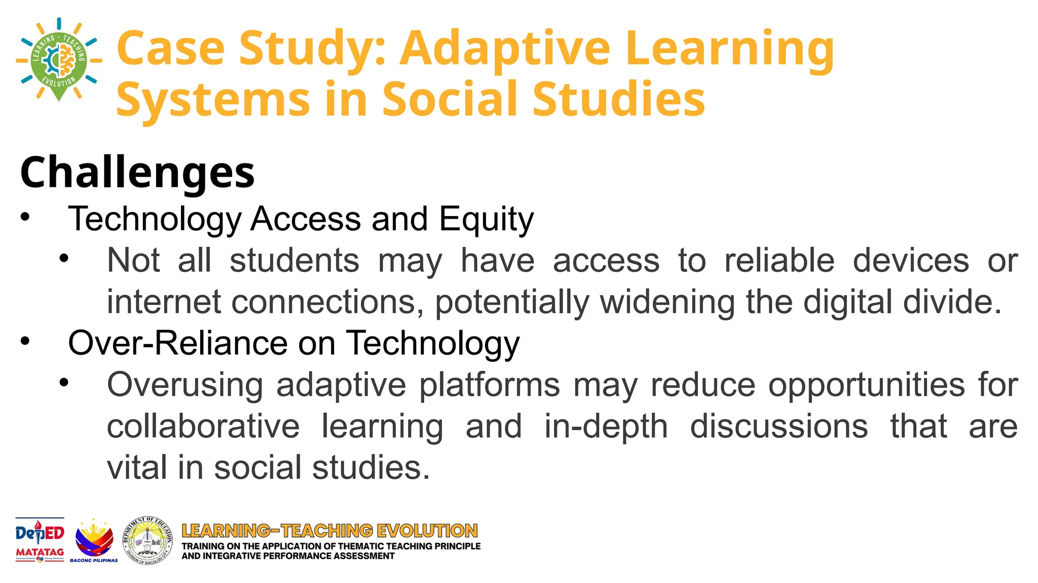 Challenges
• Technology Access and Equity
• Not all students may have access to reliable devices or
internet connections, potentially widening the digital divide.
• Over-Reliance on Technology
• Overusing adaptive platforms may reduce opportunities for
collaborative learning and in-depth discussions that are
vital in social studies.
Case Study: Adaptive Learning
Systems in Social Studies
 