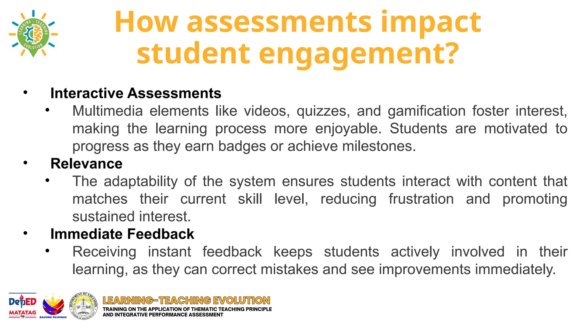 How assessments impact
student engagement?
• Interactive Assessments
• Multimedia elements like videos, quizzes, and gamification foster interest,
making the learning process more enjoyable. Students are motivated to
progress as they earn badges or achieve milestones.
• Relevance
• The adaptability of the system ensures students interact with content that
matches their current skill level, reducing frustration and promoting
sustained interest.
• Immediate Feedback
• Receiving instant feedback keeps students actively involved in their
learning, as they can correct mistakes and see improvements immediately.
 
