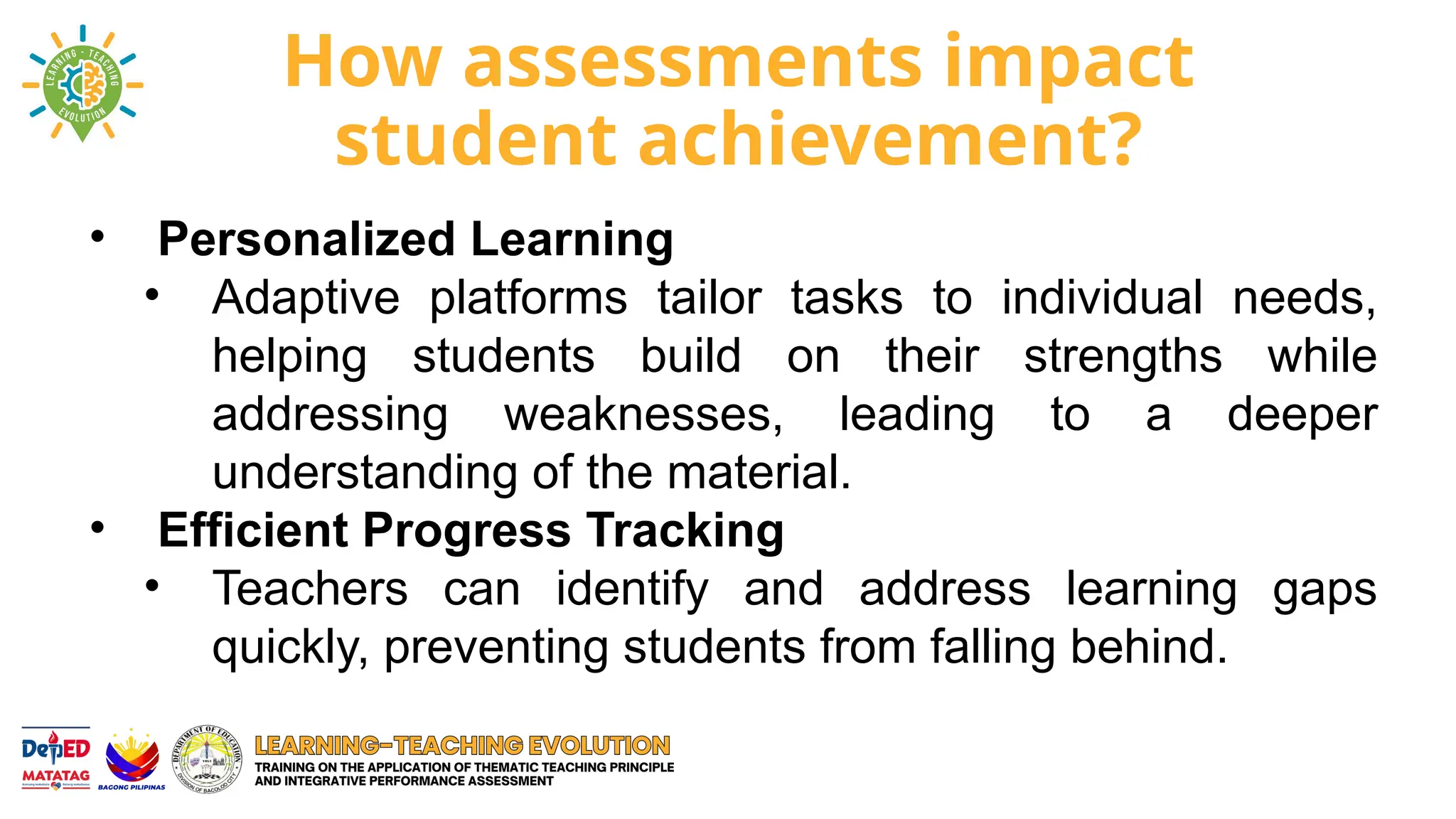How assessments impact
student achievement?
• Personalized Learning
• Adaptive platforms tailor tasks to individual needs,
helping students build on their strengths while
addressing weaknesses, leading to a deeper
understanding of the material.
• Efficient Progress Tracking
• Teachers can identify and address learning gaps
quickly, preventing students from falling behind.
 