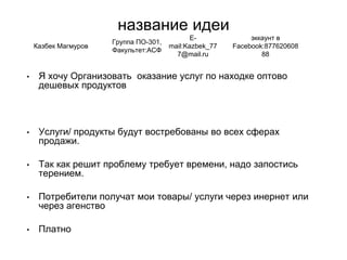 название идеи
• Я хочу Организовать оказание услуг по находке оптово
дешевых продуктов
• Услуги/ продукты будут востребованы во всех сферах
продажи.
• Так как решит проблему требует времени, надо запостись
терением.
• Потребители получат мои товары/ услуги через инернет или
через агенство
• Платно
Казбек Магмуров
Группа ПО-301,
Факультет:АСФ
E-
mail:Kazbek_77
7@mail.ru
эккаунт в
Facebook:877620608
88
 