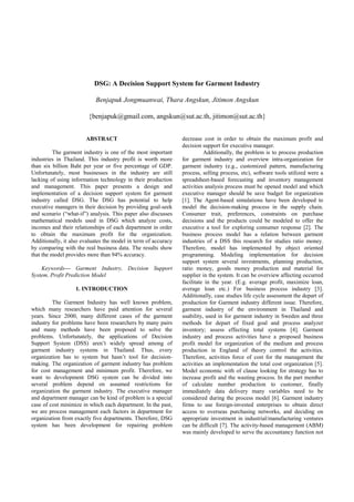 DSG: A Decision Support System for Garment Industry

                           Benjapuk Jongmuanwai, Thara Angskun, Jitimon Angskun

                        {benjapuk@gmail.com, angskun@sut.ac.th, jitimon@sut.ac.th}


                       ABSTRACT                                 decrease cost in order to obtain the maximum profit and
                                                                decision support for executive manager.
          The garment industry is one of the most important               Additionally, the problem is to process production
industries in Thailand. This industry profit is worth more      for garment industry and overview intra-organization for
than six billion Baht per year or five percentage of GDP.       garment industry (e.g., customized pattern, manufacturing
Unfortunately, most businesses in the industry are still        process, selling process, etc), software tools utilized were a
lacking of using information technology in their production     spreadsheet-based forecasting and inventory management
and management. This paper presents a design and                activities analysis process must be opened model and which
implementation of a decision support system for garment         executive manager should be save budget for organization
industry called DSG. The DSG has potential to help              [1]. The Agent-based simulations have been developed to
executive managers in their decision by providing goal-seek     model the decision-making process in the supply chain.
and scenario (“what-if”) analysis. This paper also discusses    Consumer trait, preferences, constraints on purchase
mathematical models used in DSG which analyze costs,            decisions and the products could be modeled to offer the
incomes and their relationships of each department in order     executive a tool for exploring consumer response [2]. The
to obtain the maximum profit for the organization.              business process model has a relation between garment
Additionally, it also evaluates the model in term of accuracy   industries of a DSS this research for studies ratio money.
by comparing with the real business data. The results show      Therefore, model has implemented by object oriented
that the model provides more than 94% accuracy.                 programming. Modeling implementation for decision
                                                                support system several investments, planning production,
    Keywords— Garment Industry, Decision Support                ratio money, goods money production and material for
System, Profit Prediction Model                                 supplier in the system. It can be overview affecting occurred
                                                                facilitate in the year. (E.g. average profit, maximize loan,
                   1. INTRODUCTION                              average loan etc.) For business process industry [3].
                                                                Additionally, case studies life cycle assessment the depart of
         The Garment Industry has well known problem,           production for Garment industry different issue. Therefore,
which many researchers have paid attention for several          garment industry of the environment in Thailand and
years. Since 2000, many different cases of the garment          usability, used in for garment industry in Sweden and three
industry for problems have been researchers by many pairs       methods for depart of fixed goal and process analyzer
and many methods have been proposed to solve the                inventory; assess effecting total systems [4]. Garment
problems. Unfortunately, the applications of Decision           industry and process activities have a proposed business
Support System (DSS) aren’t widely spread among of              profit model for organization of the medium and process
garment industry systems in Thailand. Thus, every               production in England of theory control the activities.
organization has to system but hasn’t tool for decision-        Therefore, activities force of cost for the management the
making. The organization of garment industry has problem        activities an implementation the total cost organization [5].
for cost management and minimum profit. Therefore, we           Model economic with of clause looking for strategy has to
want to development DSG system can be divided into              increase profit and the wasting process. In the part member
several problem depend on assumed restrictions for              of calculate number production to customer, finally
organization the garment industry. The executive manager        immediately data delivery many variables need to be
and department manager can be kind of problem is a special      considered during the process model [6]. Garment industry
case of cost minimize in which each department. In the past,    firms to use foreign-invested enterprises to obtain direct
we are process management each factors in department for        access to overseas purchasing networks, and deciding on
organization from exactly five departments. Therefore, DSG      appropriate investment in industrial/manufacturing ventures
system has been development for repairing problem               can be difficult [7]. The activity-based management (ABM)
                                                                was mainly developed to serve the accountancy function not
 