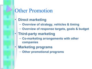 Other Promotion
• Direct marketing
– Overview of strategy, vehicles & timing
– Overview of response targets, goals & budget
• Third-party marketing
– Co-marketing arrangements with other
companies
• Marketing programs
– Other promotional programs
 