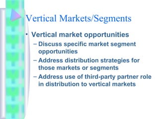 Vertical Markets/Segments
• Vertical market opportunities
– Discuss specific market segment
opportunities
– Address distribution strategies for
those markets or segments
– Address use of third-party partner role
in distribution to vertical markets
 