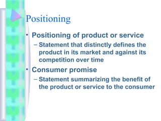 Positioning
• Positioning of product or service
– Statement that distinctly defines the
product in its market and against its
competition over time
• Consumer promise
– Statement summarizing the benefit of
the product or service to the consumer
 