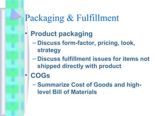 Packaging & Fulfillment
• Product packaging
– Discuss form-factor, pricing, look,
strategy
– Discuss fulfillment issues for items not
shipped directly with product
• COGs
– Summarize Cost of Goods and high-
level Bill of Materials
 