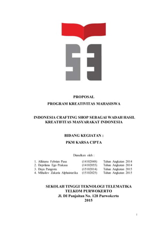 i
PROPOSAL
PROGRAM KREATIVITAS MAHASISWA
INDONESIA CRAFTING SHOP SEBAGAI WADAH HASIL
KREATIFITAS MASYARAKAT INDONESIA
BIDANG KEGIATAN :
PKM KARSA CIPTA
Diusulkan oleh :
1. Alfatanu Febrian Pasa (14102048) Tahun Angkatan 2014
2. Deprilana Ego Prakasa (14102055) Tahun Angkatan 2014
3. Daya Pangestu (15102014) Tahun Angkatan 2015
4. Mihailov Zakaria Alphaistarika (15102025) Tahun Angkatan 2015
SEKOLAH TINGGI TEKNOLOGI TELEMATIKA
TELKOM PURWOKERTO
Jl. DI Panjaitan No. 128 Purwokerto
2015
 