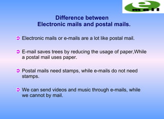Difference between
       Electronic mails and postal mails.

Electronic mails or e-mails are a lot like postal mail.

E-mail saves trees by reducing the usage of paper,While
a postal mail uses paper.

Postal mails need stamps, while e-mails do not need
stamps.

We can send videos and music through e-mails, while
we cannot by mail.
 