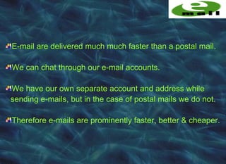 E-mail are delivered much much faster than a postal mail.

We can chat through our e-mail accounts.

We have our own separate account and address while
sending e-mails, but in the case of postal mails we do not.

Therefore e-mails are prominently faster, better & cheaper.
 
