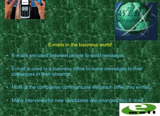 E-mails in the business world!

• E-mails are used between people to send messages.

• E-mail is used in a business office to leave messages to their
  colleagues in their absence.

• Most of the companies communicate with each other thru e-mail.

• Many interviews for new candidates are arranged thru E-mail.
 