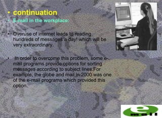 • continuation
• E-mail in the workplace:

• Overuse of internet leads to reading
  hundreds of messages a day! which will be
  very extraordinary.

•    In order to overcome this problem, some e-
    mail programs provide options for sorting
    messages according to subject lines.For
    example, the globe and mail in 2000 was one
    of the e-mail programs which provided this
    option.
 