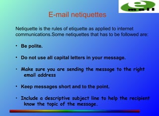 E-mail netiquettes
Netiquette is the rules of etiquette as applied to internet
communications.Some netiquettes that has to be followed are:

• Be polite.

• Do not use all capital letters in your message.

• Make sure you are sending the message to the right
   email address

• Keep messages short and to the point.

• Include a descriptive subject line to help the recipient
   know the topic of the message.
 
