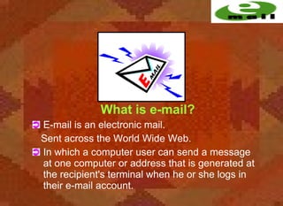 What is e-mail?
E-mail is an electronic mail.
Sent across the World Wide Web.
In which a computer user can send a message
at one computer or address that is generated at
the recipient's terminal when he or she logs in
their e-mail account.
 