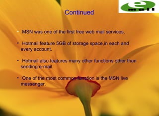 Continued

• MSN was one of the first free web mail services.

• Hotmail feature 5GB of storage space,in each and
  every account.

• Hotmail also features many other functions other than
  sending e-mail.

• One of the most common function is the MSN live
  messenger.
 