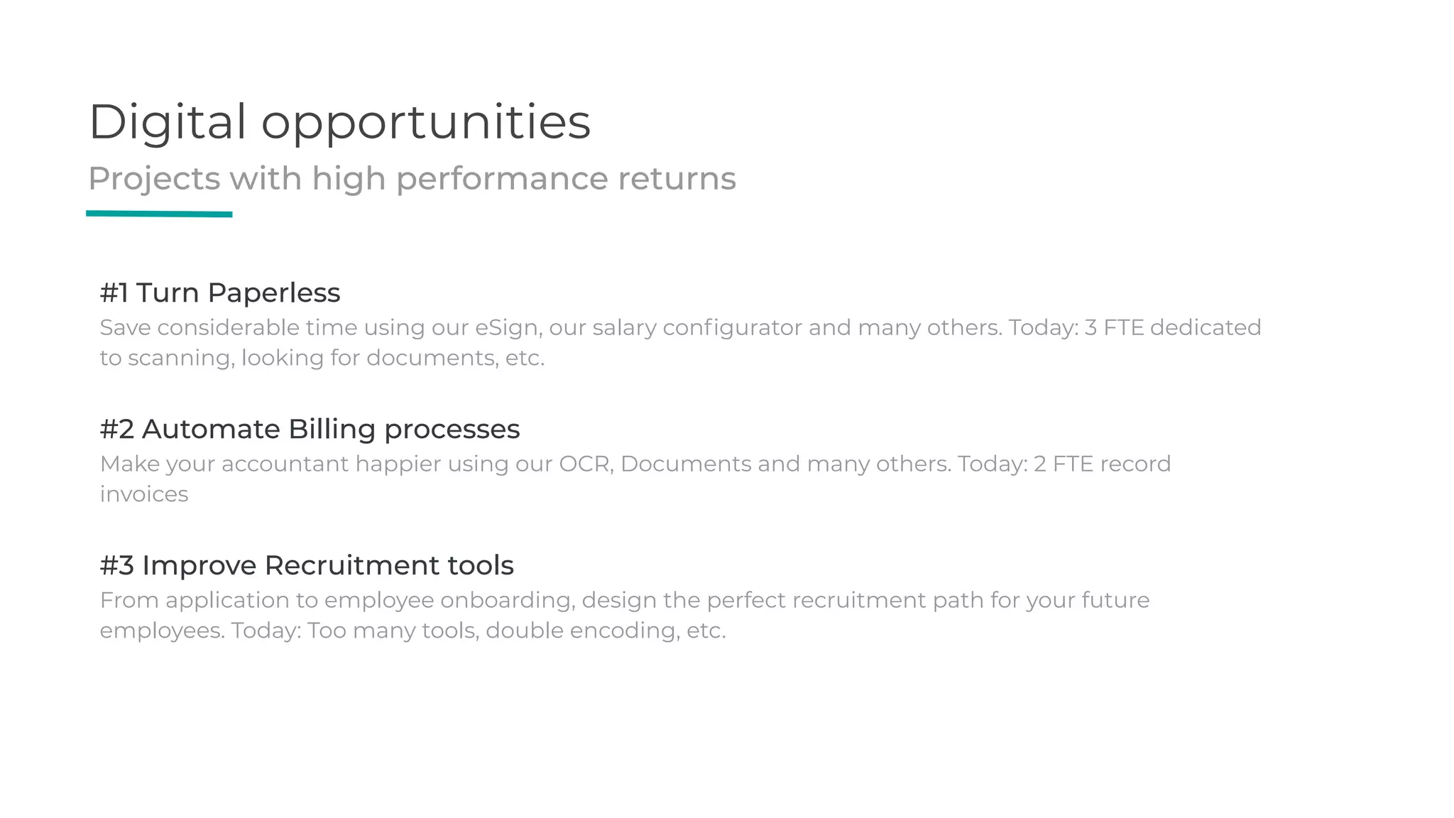 Digital opportunities
Projects with high performance returns
#1 Turn Paperless
Save considerable time using our eSign, our salary conﬁgurator and many others. Today: 3 FTE dedicated
to scanning, looking for documents, etc.
#2 Automate Billing processes
Make your accountant happier using our OCR, Documents and many others. Today: 2 FTE record
invoices
#3 Improve Recruitment tools
From application to employee onboarding, design the perfect recruitment path for your future
employees. Today: Too many tools, double encoding, etc.
 