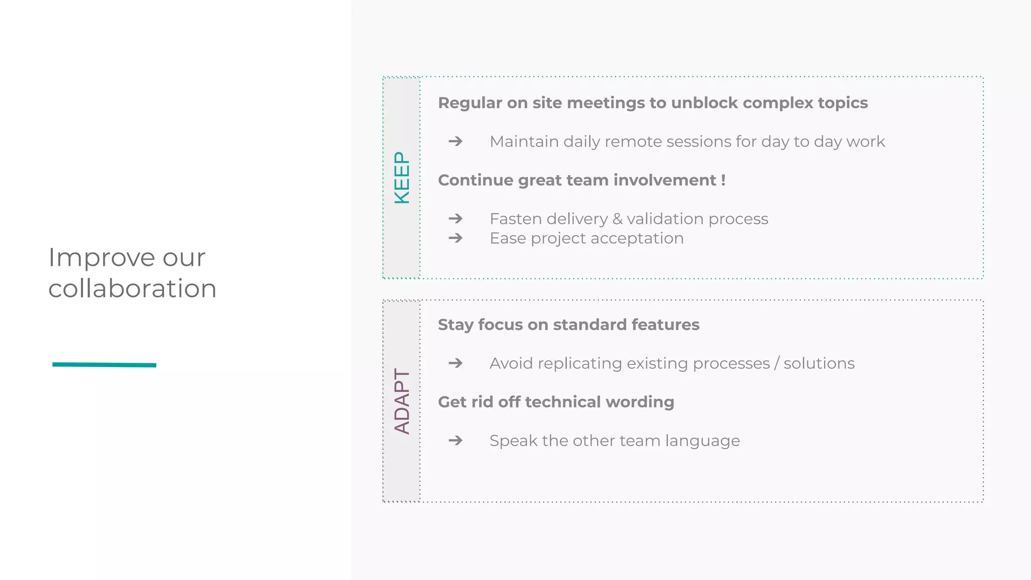 Improve our
collaboration
KEEP
Regular on site meetings to unblock complex topics
➔ Maintain daily remote sessions for day to day work
Continue great team involvement !
➔ Fasten delivery & validation process
➔ Ease project acceptation
ADAPT
Stay focus on standard features
➔ Avoid replicating existing processes / solutions
Get rid off technical wording
➔ Speak the other team language
 