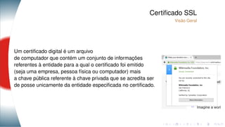 Certiﬁcado SSL
Visão Geral
Um certiﬁcado digital é um arquivo
de computador que contém um conjunto de informações
referentes à entidade para a qual o certiﬁcado foi emitido
(seja uma empresa, pessoa física ou computador) mais
a chave pública referente à chave privada que se acredita ser
de posse unicamente da entidade especiﬁcada no certiﬁcado.
 