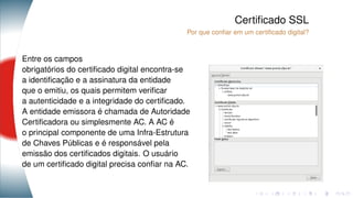Certiﬁcado SSL
Por que conﬁar em um certiﬁcado digital?
Entre os campos
obrigatórios do certiﬁcado digital encontra-se
a identiﬁcação e a assinatura da entidade
que o emitiu, os quais permitem veriﬁcar
a autenticidade e a integridade do certiﬁcado.
A entidade emissora é chamada de Autoridade
Certiﬁcadora ou simplesmente AC. A AC é
o principal componente de uma Infra-Estrutura
de Chaves Públicas e é responsável pela
emissão dos certiﬁcados digitais. O usuário
de um certiﬁcado digital precisa conﬁar na AC.
 
