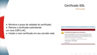 Certiﬁcado SSL
Renovação
• Monitore o prazo de validade do certiﬁcado;
• Renove o certiﬁcado submetendo
um novo CSR à AC;
• Instale o novo certiﬁcado em seu servidor web;
 