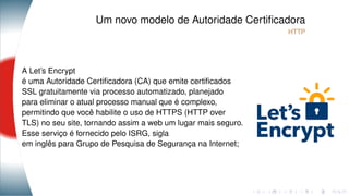 Um novo modelo de Autoridade Certiﬁcadora
HTTP
A Let’s Encrypt
é uma Autoridade Certiﬁcadora (CA) que emite certiﬁcados
SSL gratuitamente via processo automatizado, planejado
para eliminar o atual processo manual que é complexo,
permitindo que você habilite o uso de HTTPS (HTTP over
TLS) no seu site, tornando assim a web um lugar mais seguro.
Esse serviço é fornecido pelo ISRG, sigla
em inglês para Grupo de Pesquisa de Segurança na Internet;
 